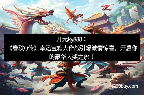 开元ky888：《春秋Q传》幸运宝箱大作战引爆激情惊喜，开启你的豪华大奖之旅！